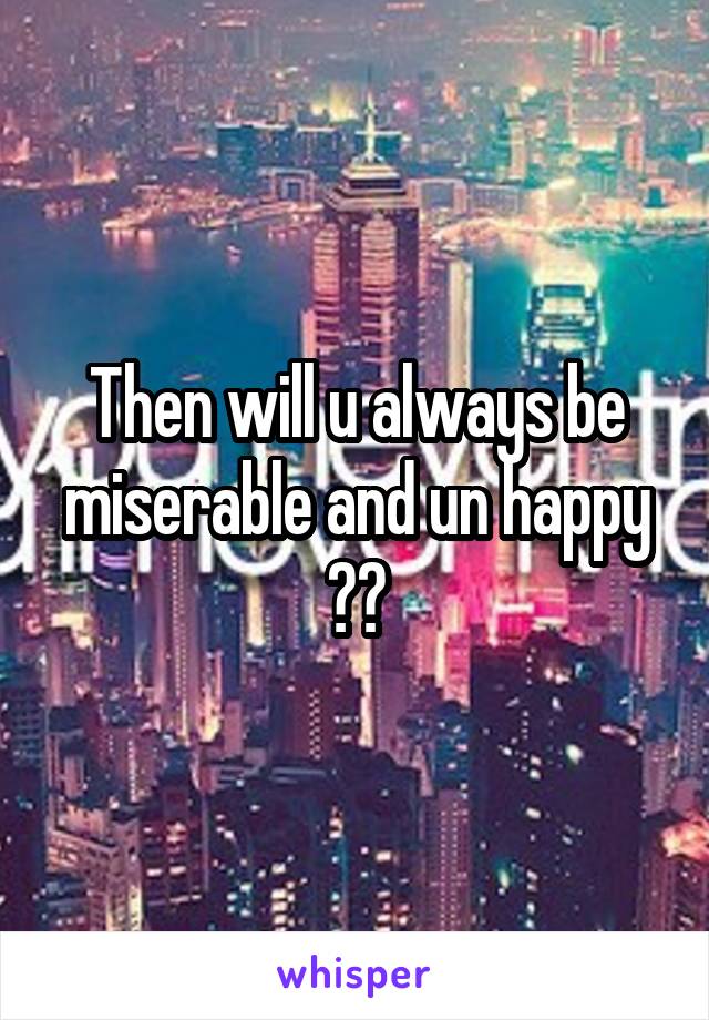 Then will u always be miserable and un happy ??