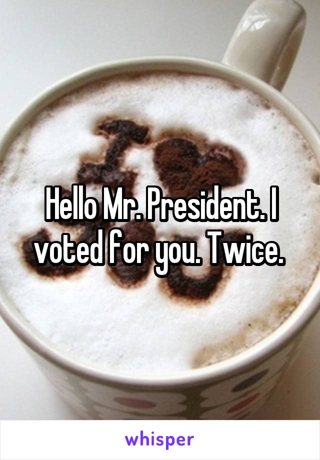 Hello Mr. President. I voted for you. Twice. 