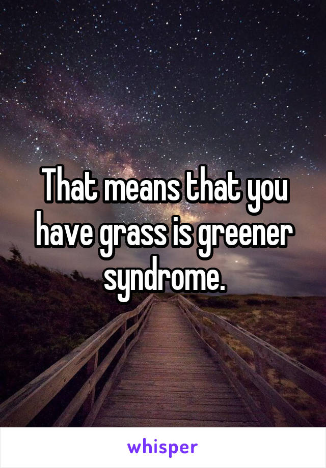 That means that you have grass is greener syndrome.