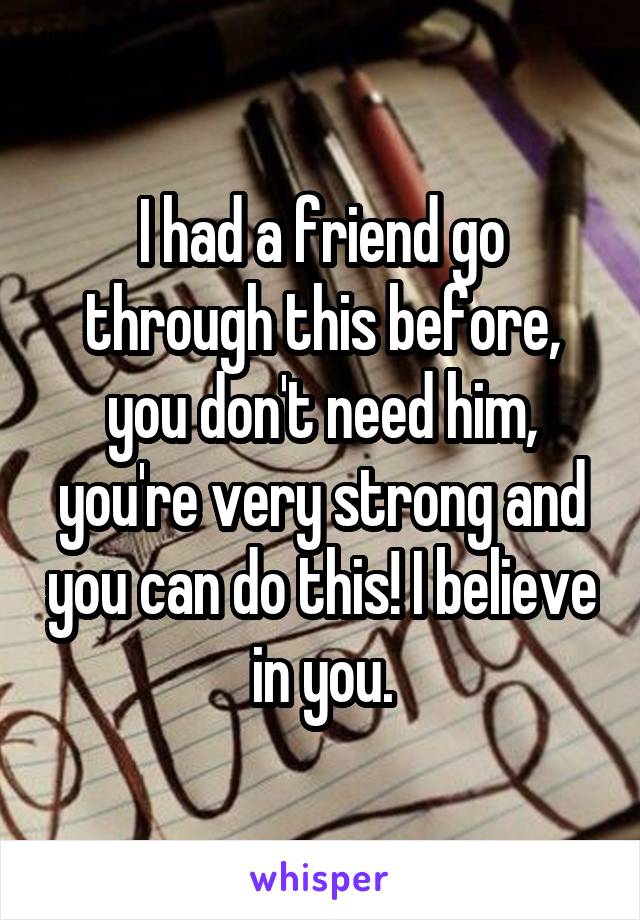 I had a friend go through this before, you don't need him, you're very strong and you can do this! I believe in you.