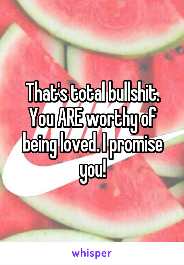 That's total bullshit. You ARE worthy of being loved. I promise you!