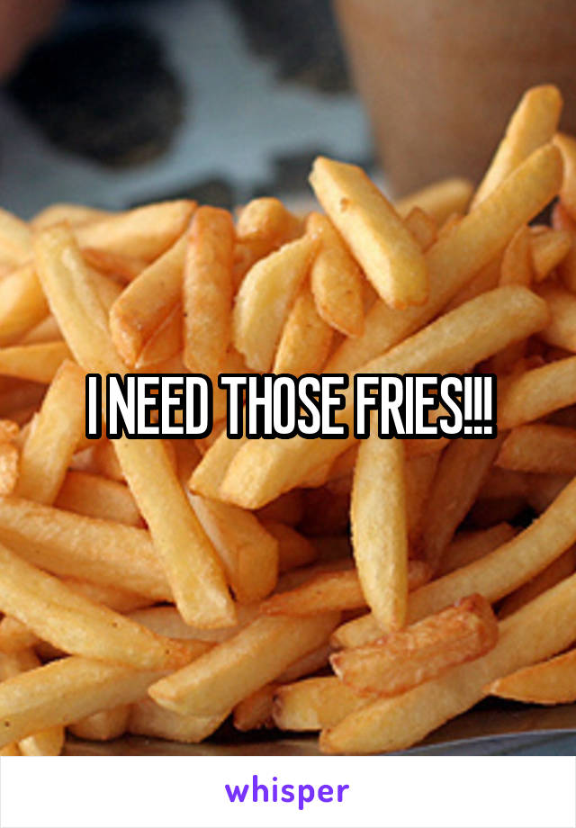 I NEED THOSE FRIES!!!