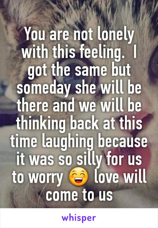 You are not lonely with this feeling.  I got the same but someday she will be there and we will be thinking back at this time laughing because it was so silly for us to worry 😁 love will come to us