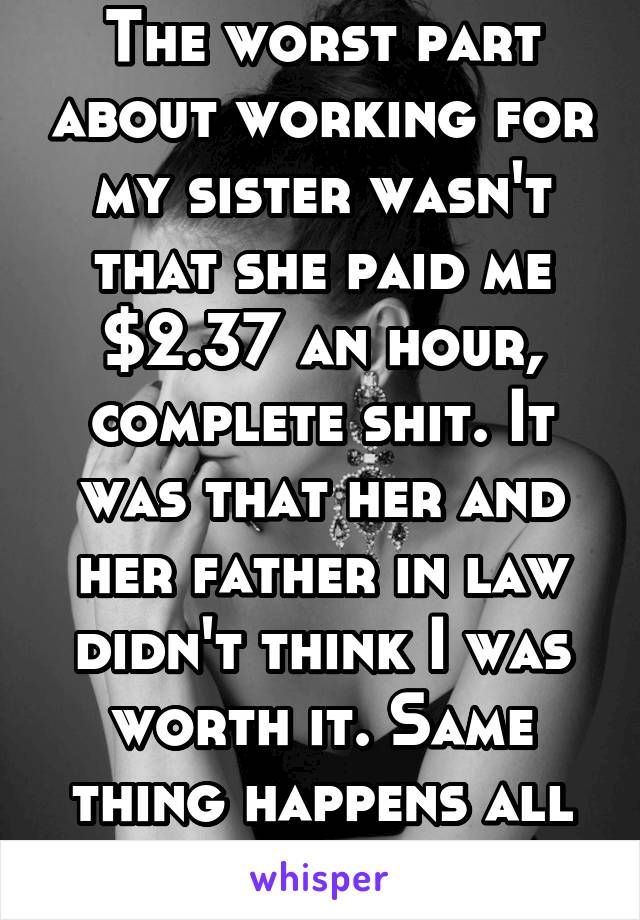 The worst part about working for my sister wasn't that she paid me $2.37 an hour, complete shit. It was that her and her father in law didn't think I was worth it. Same thing happens all the time 