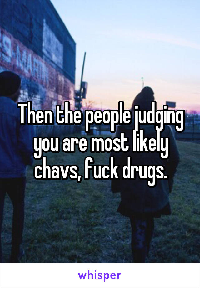 Then the people judging you are most likely chavs, fuck drugs.