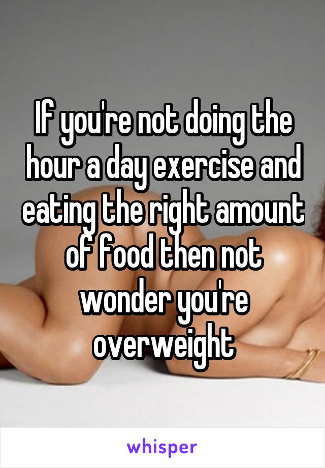 If you're not doing the hour a day exercise and eating the right amount of food then not wonder you're overweight