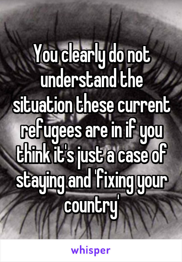 You clearly do not understand the situation these current refugees are in if you think it's just a case of staying and 'fixing your country'