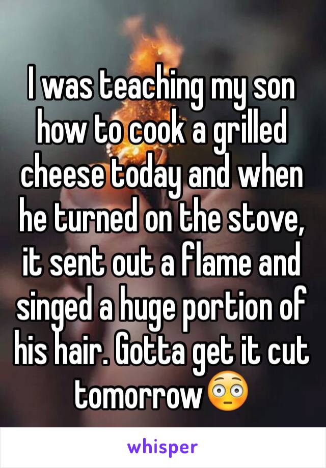 I was teaching my son how to cook a grilled cheese today and when he turned on the stove, it sent out a flame and singed a huge portion of his hair. Gotta get it cut tomorrow😳