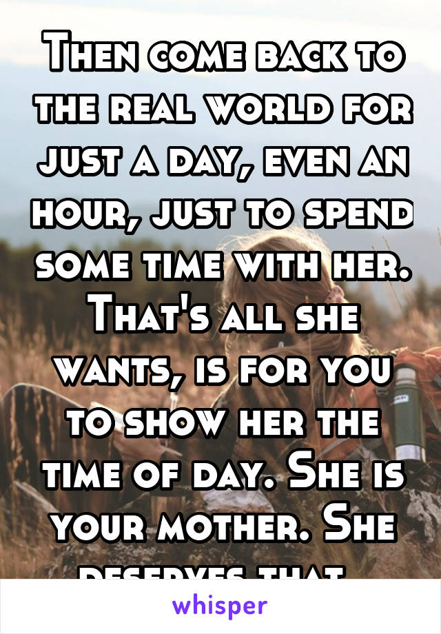 Then come back to the real world for just a day, even an hour, just to spend some time with her. That's all she wants, is for you to show her the time of day. She is your mother. She deserves that. 