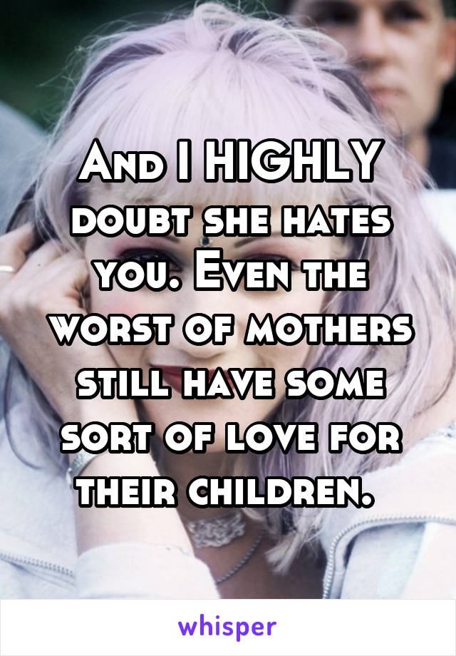 And I HIGHLY doubt she hates you. Even the worst of mothers still have some sort of love for their children. 