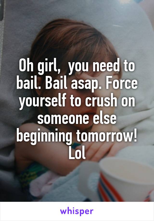 Oh girl,  you need to bail. Bail asap. Force yourself to crush on someone else beginning tomorrow! Lol