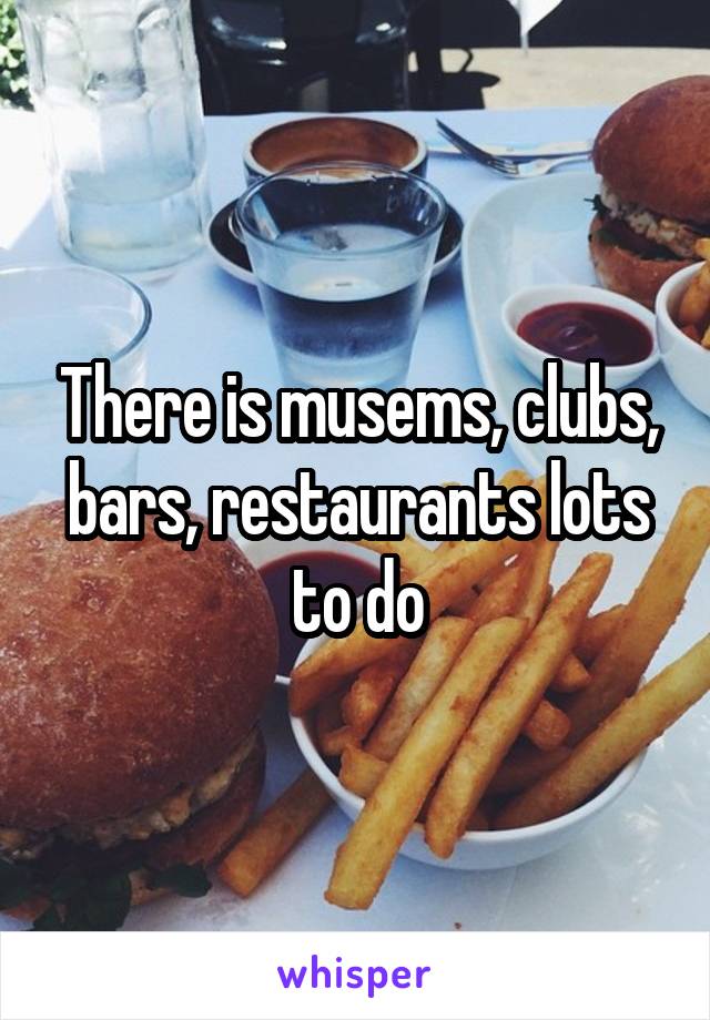 There is musems, clubs, bars, restaurants lots to do