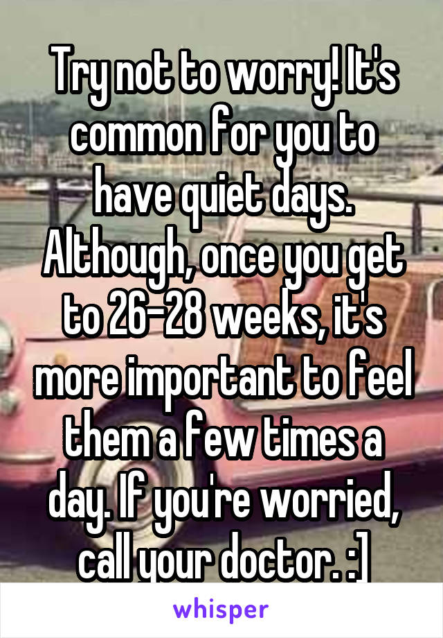 Try not to worry! It's common for you to have quiet days. Although, once you get to 26-28 weeks, it's more important to feel them a few times a day. If you're worried, call your doctor. :]