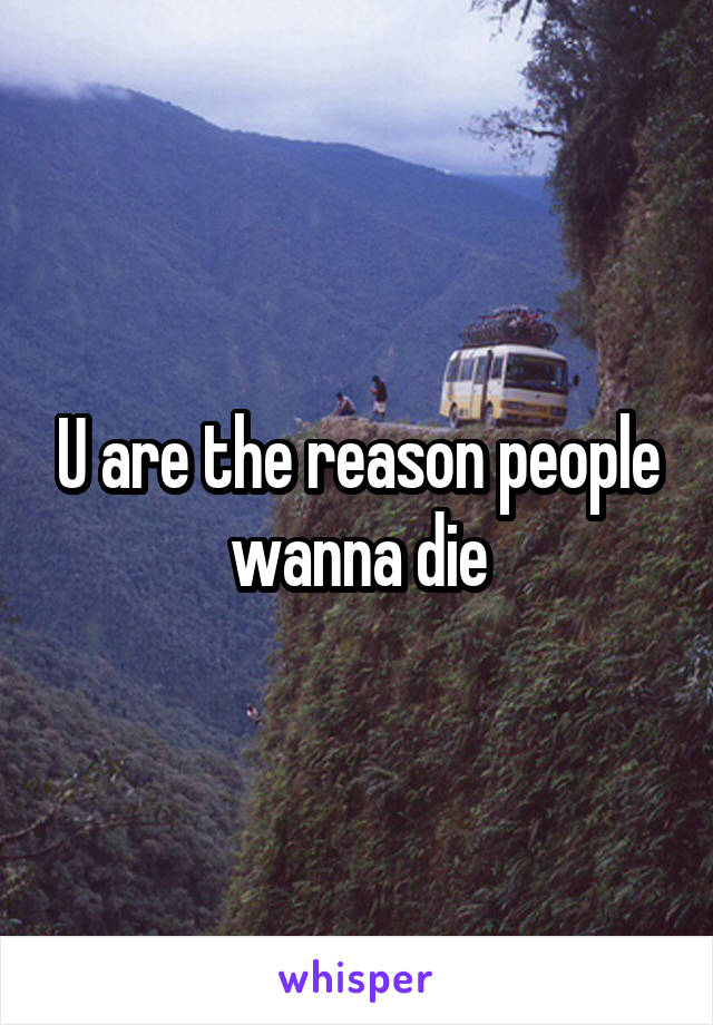 U are the reason people wanna die