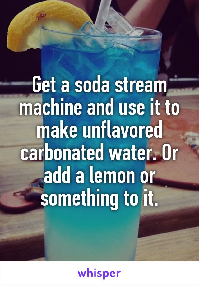 Get a soda stream machine and use it to make unflavored carbonated water. Or add a lemon or something to it.