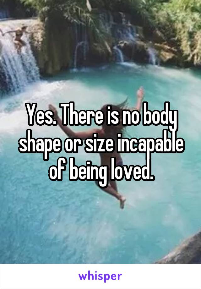 Yes. There is no body shape or size incapable of being loved.