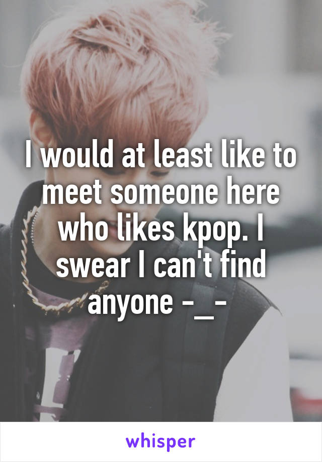 I would at least like to meet someone here who likes kpop. I swear I can't find anyone -_- 