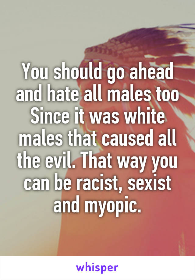 You should go ahead and hate all males too Since it was white males that caused all the evil. That way you can be racist, sexist and myopic.