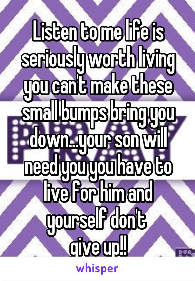 Listen to me life is seriously worth living you can't make these small bumps bring you down...your son will need you you have to live for him and yourself don't 
give up!!