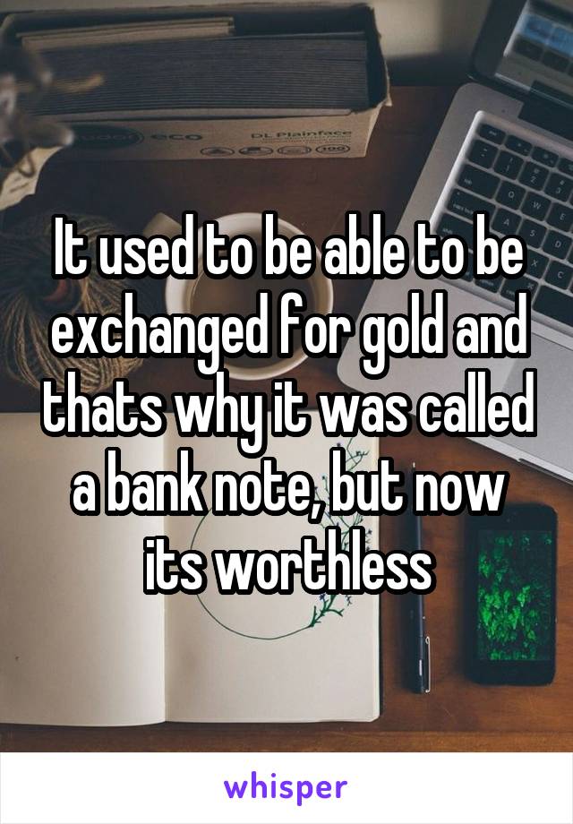 It used to be able to be exchanged for gold and thats why it was called a bank note, but now its worthless