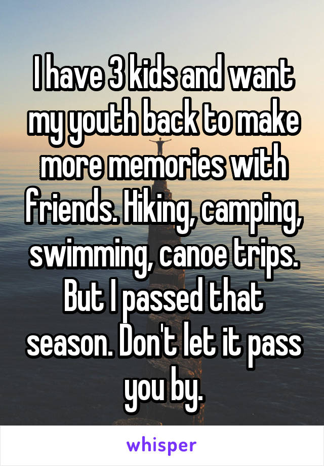 I have 3 kids and want my youth back to make more memories with friends. Hiking, camping, swimming, canoe trips. But I passed that season. Don't let it pass you by.