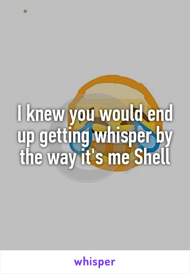 I knew you would end up getting whisper by the way it's me Shell