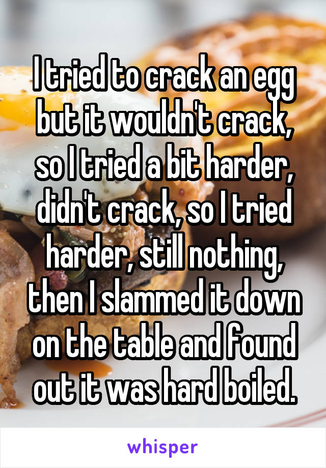 I tried to crack an egg but it wouldn't crack, so I tried a bit harder, didn't crack, so I tried harder, still nothing, then I slammed it down on the table and found out it was hard boiled.