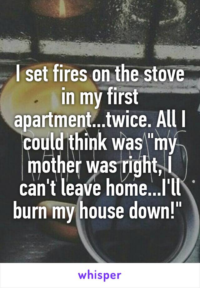 I set fires on the stove in my first apartment...twice. All I could think was "my mother was right, I can't leave home...I'll burn my house down!" 