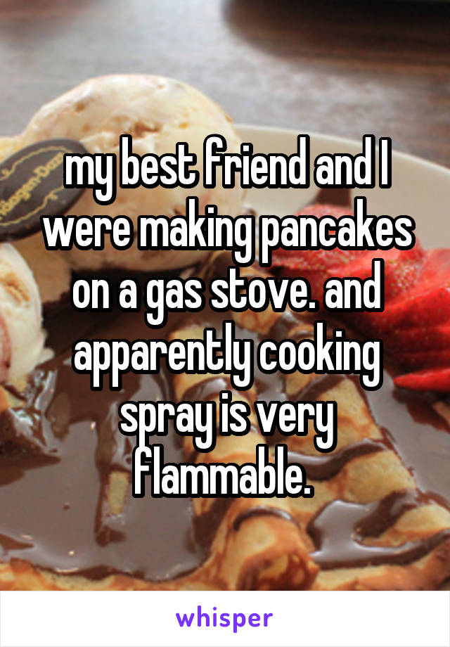 my best friend and I were making pancakes on a gas stove. and apparently cooking spray is very flammable. 