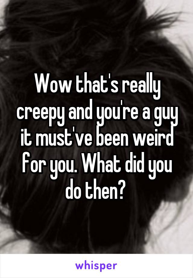 Wow that's really creepy and you're a guy it must've been weird for you. What did you do then? 