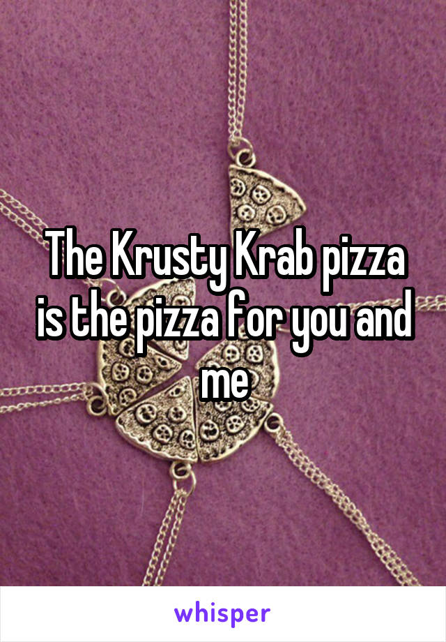 The Krusty Krab pizza is the pizza for you and me