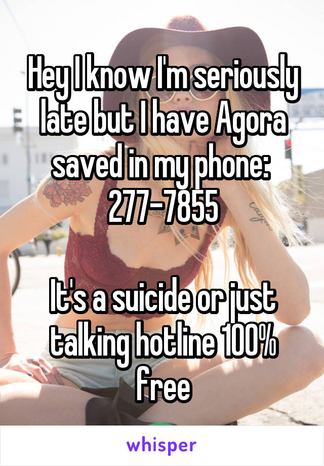 Hey I know I'm seriously late but I have Agora saved in my phone: 
277-7855

It's a suicide or just talking hotline 100% free