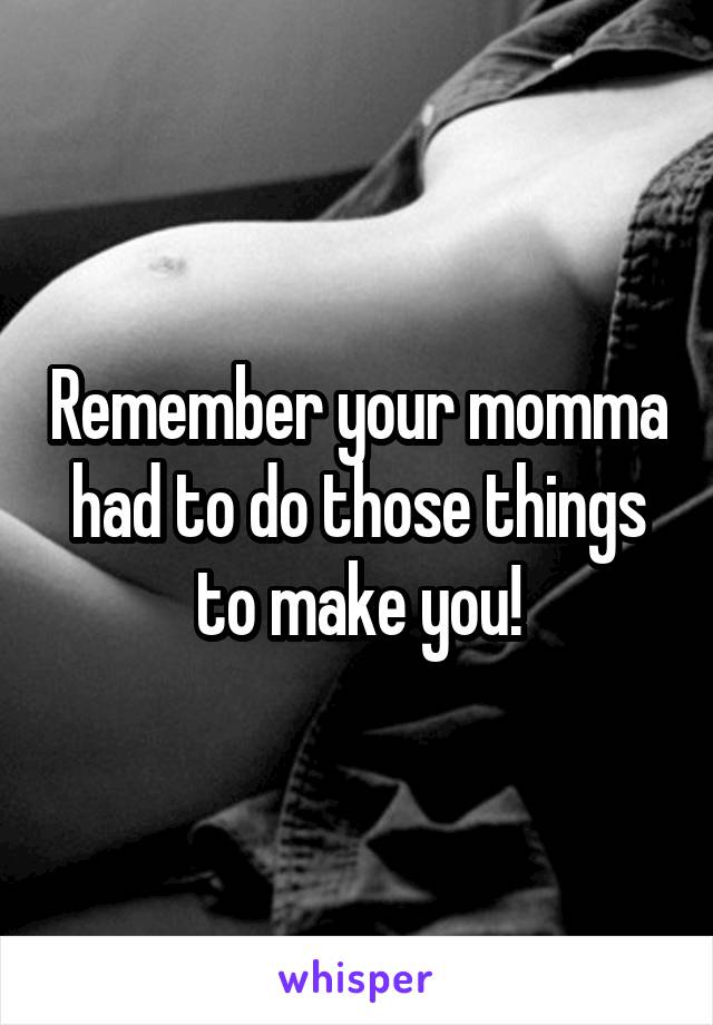 Remember your momma had to do those things to make you!