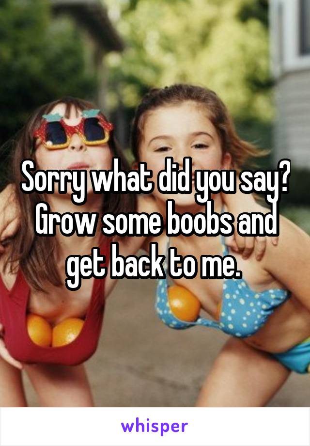 Sorry what did you say? Grow some boobs and get back to me. 