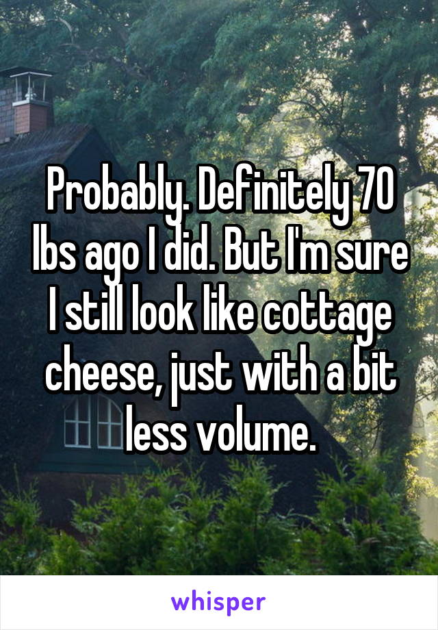 Probably. Definitely 70 lbs ago I did. But I'm sure I still look like cottage cheese, just with a bit less volume.