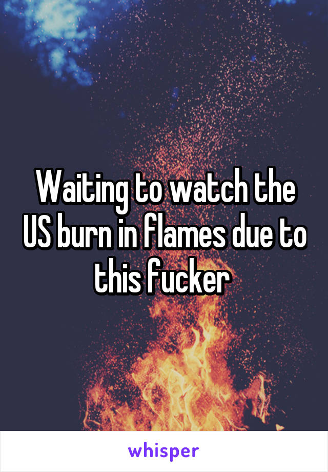 Waiting to watch the US burn in flames due to this fucker 