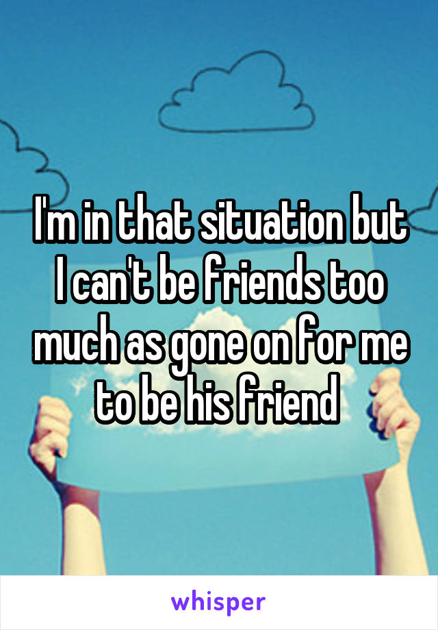 I'm in that situation but I can't be friends too much as gone on for me to be his friend 