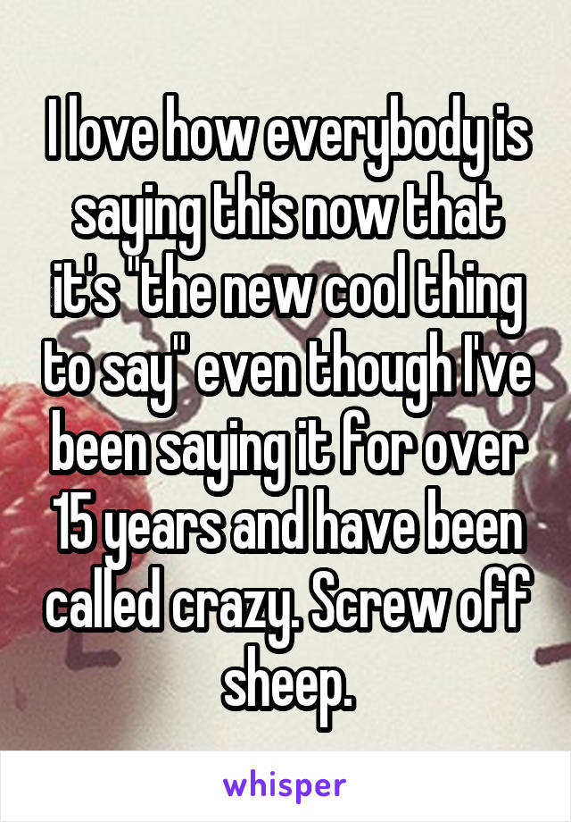 I love how everybody is saying this now that it's "the new cool thing to say" even though I've been saying it for over 15 years and have been called crazy. Screw off sheep.