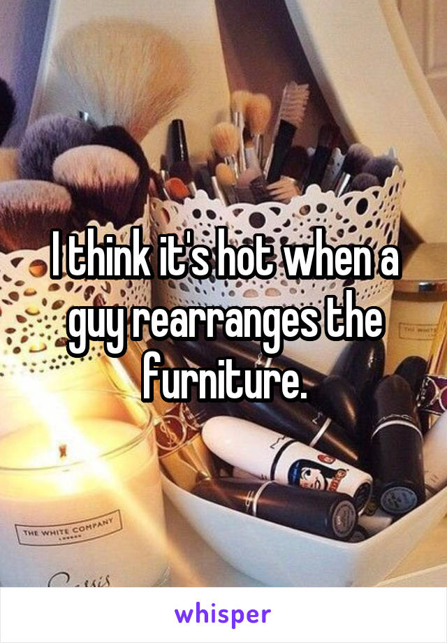 I think it's hot when a guy rearranges the furniture.