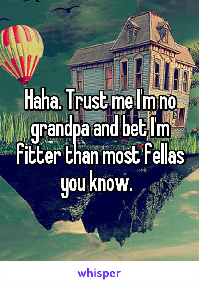 Haha. Trust me I'm no grandpa and bet I'm fitter than most fellas you know.  