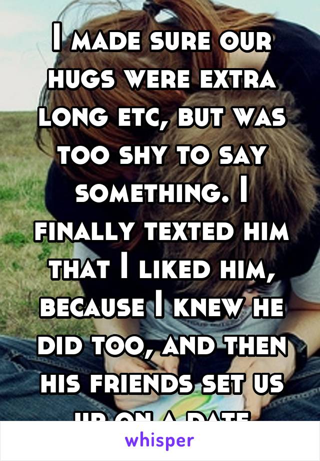I made sure our hugs were extra long etc, but was too shy to say something. I finally texted him that I liked him, because I knew he did too, and then his friends set us up on a date