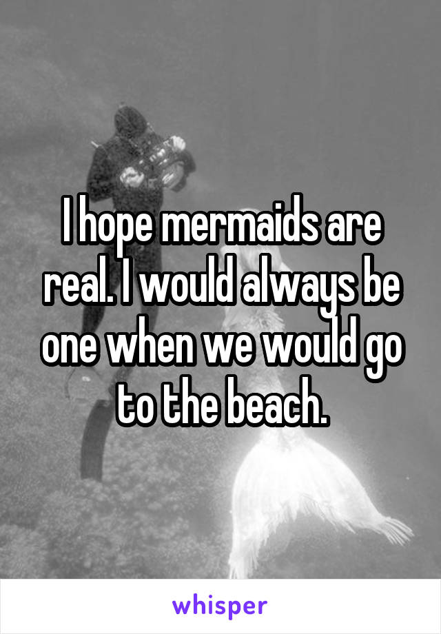 I hope mermaids are real. I would always be one when we would go to the beach.