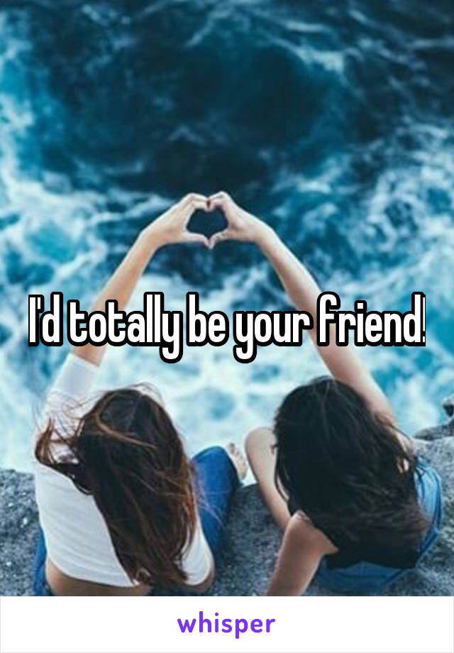 I'd totally be your friend!