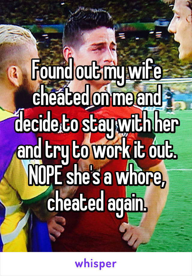 Found out my wife cheated on me and decide to stay with her and try to work it out. NOPE she's a whore, cheated again.