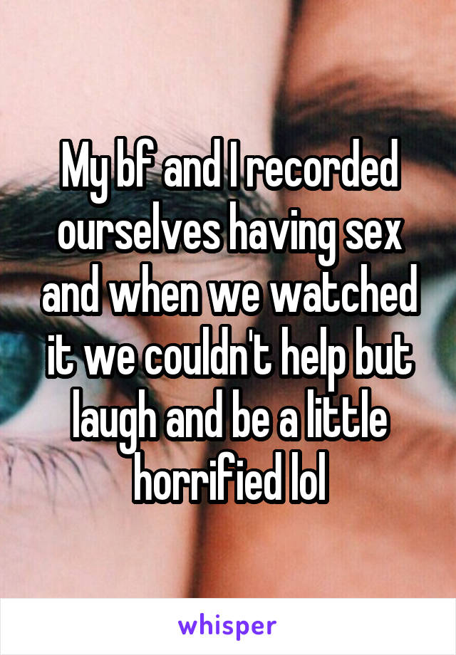 My bf and I recorded ourselves having sex and when we watched it we couldn't help but laugh and be a little horrified lol