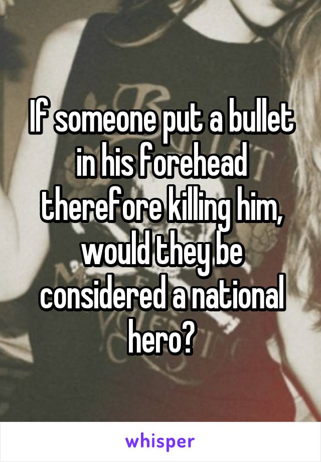 If someone put a bullet in his forehead therefore killing him, would they be considered a national hero?