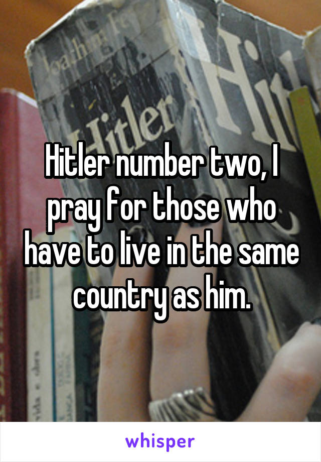 Hitler number two, I pray for those who have to live in the same country as him.