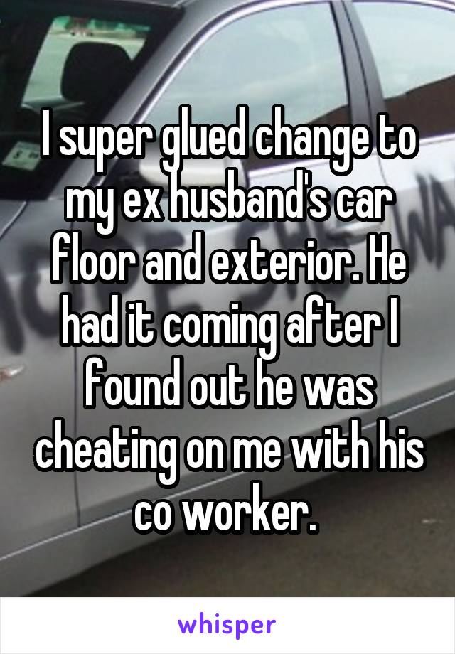 I super glued change to my ex husband's car floor and exterior. He had it coming after I found out he was cheating on me with his co worker. 