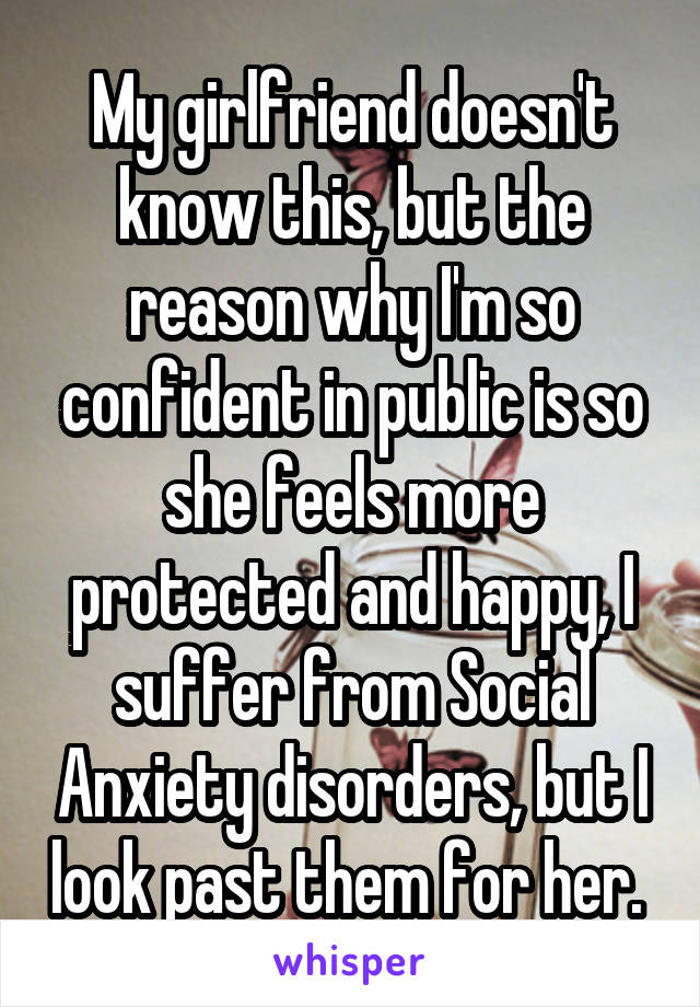 My girlfriend doesn't know this, but the reason why I'm so confident in public is so she feels more protected and happy, I suffer from Social Anxiety disorders, but I look past them for her. 