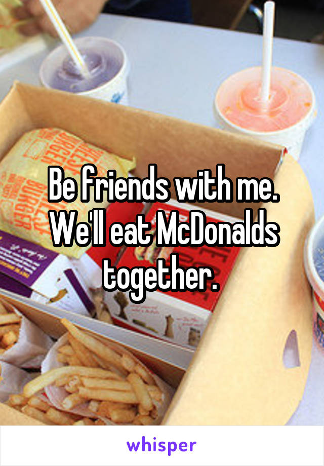 Be friends with me. We'll eat McDonalds together. 